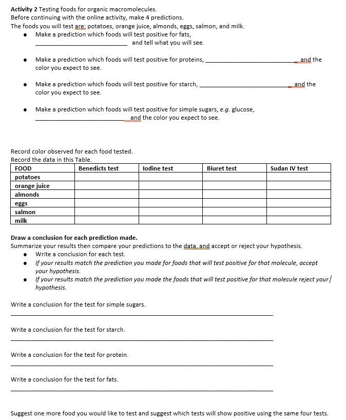 Activity 2 Testing foods for organic macromolecules.
Before continuing with the online activity, make 4 predictions.
The foods you will test are: potatoes, orange juice, almonds, eggs, salmon, and milk.
? Make a prediction which foods will test positive for fats,
and tell what you will see.
? Make a prediction which foods will test positive for proteins, and the
color you expect to see.
? Make a prediction which foods will test positive for starch, and the
color you expect to see.
? Make a prediction which foods will test positive for simple sugars, e.g. glucose,
and the color you expect to see.
Record color observed for each food tested.
Record the data in this Table.
FOOD | Benedicts test | Iodine test | Biuret test | Sudan IV test
potatoes | | | |
orange juice | | | |
almonds | | | |
eggs | | | |
salmon | | | |
milk | | | |
Draw a conclusion for each prediction made.
Summarize your results then compare your predictions to the data, and accept or reject your hypothesis.
? Write a conclusion for each test.
? If your results match the prediction you made for foods that will test positive for that molecule, accept your hypothesis.
? If your results match the prediction you made the foods that will test positive for that molecule reject your hypothesis.
Write a conclusion for the test for simple sugars.
Write a conclusion for the test for starch.
Write a conclusion for the test for protein.
Write a conclusion for the test for fats.
Suggest one more food you would like to test and suggest which tests will show positive using the same four tests.