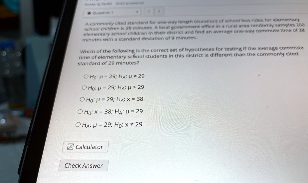 A commonly cited standard for one-way length (duration) of school bus rides for elementary school children is 29 minutes. A local government office in a rural area randomly samples 200 elementary school children in their district and find an average one-way commute time of 38 minutes with a standard deviation of 9 minutes.

Which of the following is the correct set of hypotheses for testing if the average commute time of elementary school students in this district is different than the commonly cited standard of 29 minutes?

H0: μ = 29; HA: μ≠ 29
H0: μ = 29; HA: μ > 29
H0: μ = 29; HA: x = 38
H0: x = 38; HA: μ = 29
HA: μ = 29; H0: x ≠ 29