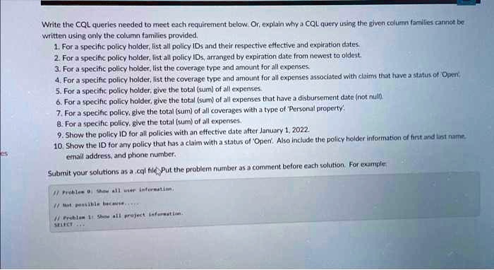Write the CQL queries needed to meet each requirement below. Or, explain why a CQL query using the given column families cannot be
written using only the column families provided.
1. For a specific policy holder, list all policy IDs and their respective effective and expiration dates.
2. For a specific policy holder, list all policy IDs, arranged by expiration date from newest to oldest.
3. For a specific policy holder, list the coverage type and amount for all expenses.
4. For a specific policy holder, list the coverage type and amount for all expenses associated with claims that have a status of 'Open'.
5. For a specific policy holder, give the total (sum) of all expenses.
6. For a specific policy holder, give the total (sum) of all expenses that have a disbursement date (not null).
7. For a specific policy, give the total (sum) of all coverages with a type of 'Personal property'.
8. For a specific policy, give the total (sum) of all expenses.
9. Show the policy ID for all policies with an effective date after January 1, 2022.
10. Show the ID for any policy that has a claim with a status of 'Open'. Also include the policy holder information of first and last name,
email address, and phone number.
Submit your solutions as a .cql file. Put the problem number as a comment before each solution. For example:
// Problem 0: Show all user information,
// Not possible because...
// Problem 1: Show all project information.
SELECT ...