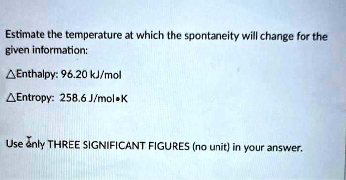 Estimate the temperature at which the spontaneity will change for the given information:
?Enthalpy: 96.20 kJ/mol
?Entropy: 258.6 J/mol•K
Use only THREE SIGNIFICANT FIGURES (no unit) in your answer.