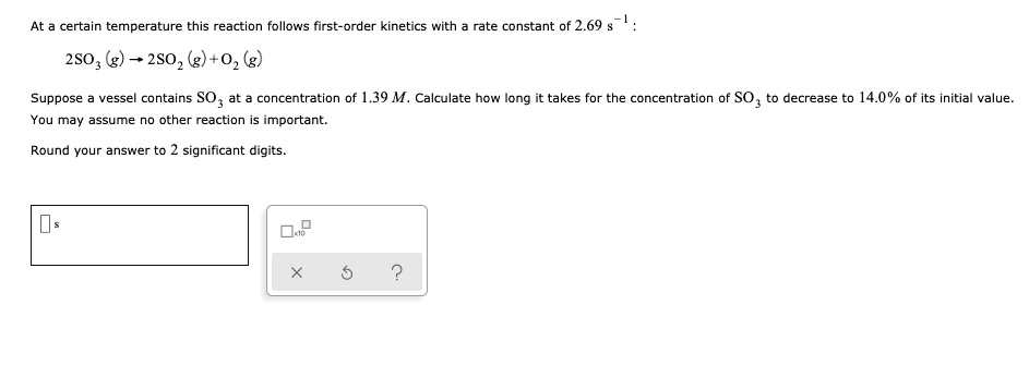 At a certain temperature this reaction follows first-order kinetics with a rate constant of 2.69 s^-1 :

2SO3 (g) ? 2SO2 (g) + O2 (g)

Suppose a vessel contains SO3 at a concentration of 1.39 M. Calculate how long it takes for the concentration of SO3 to decrease to 14.0% of its initial value.
You may assume no other reaction is important.

Round your answer to 2 significant digits.