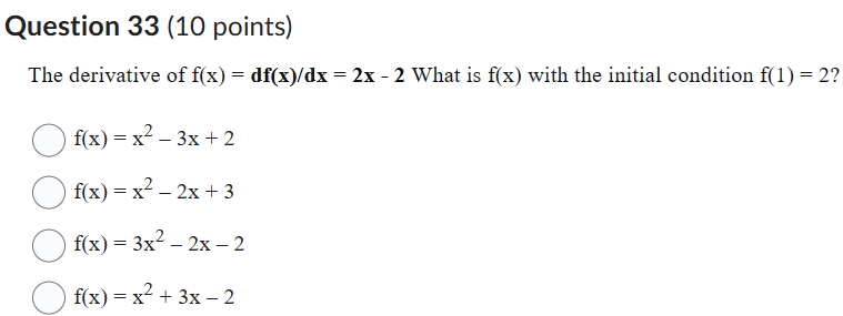Question 33 (10 points)
The derivative of f(x) = df(x)/dx = 2x - 2 What is f(x) with the initial condition f(1) = 2?
f(x) = x^2 - 3x + 2
f(x) = x^2 - 2x + 3
f(x) = 3x^2 - 2x - 2
f(x) = x^2 + 3x - 2