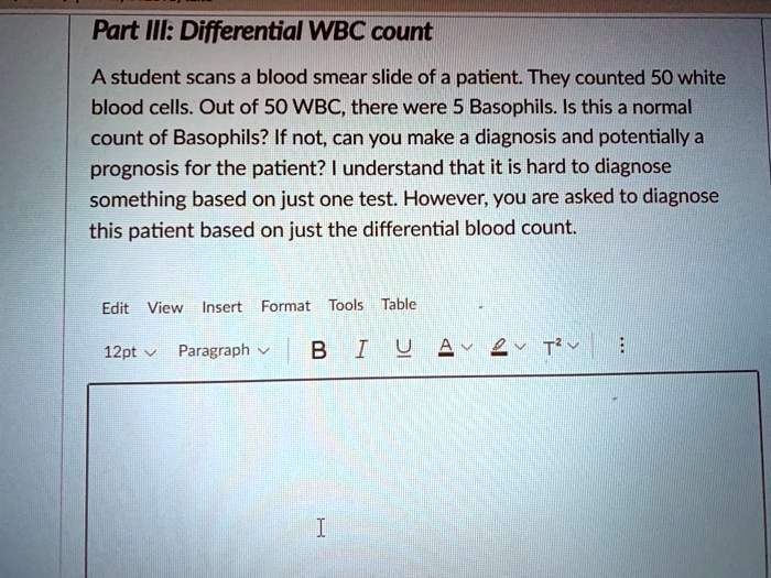Part III: Differential WBC count
A student scans a blood smear slide of a patient. They counted 50 white blood cells. Out of 50 WBC, there were 5 Basophils. Is this a normal count of Basophils? If not, can you make a diagnosis and potentially a prognosis for the patient? I understand that it is hard to diagnose something based on just one test. However, you are asked to diagnose this patient based on just the differential blood count.