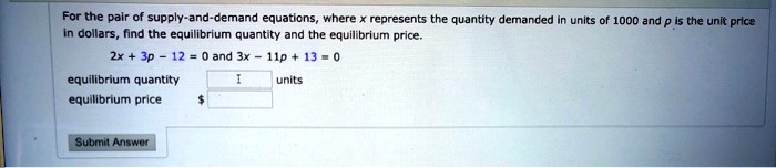 For the pair of supply-and-demand equations, where x represents the quantity demanded in units of 1000 and p is the unit price in dollars, find the equilibrium quantity and the equilibrium price.
2x + 3p - 12 = 0 and 3x - 11p + 13 = 0
equilibrium quantity units
equilibrium price 