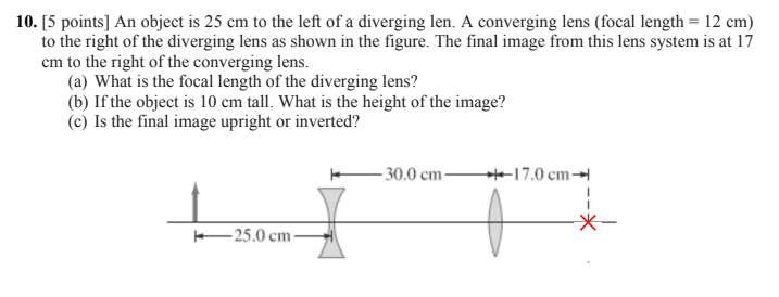 10. [5 points] An object is 25 cm to the left of a diverging len. A converging lens (focal length = 12 cm) to the right of the diverging lens as shown in the figure. The final image from this lens system is at 17 cm to the right of the converging lens.
(a) What is the focal length of the diverging lens?
(b) If the object is 10 cm tall. What is the height of the image?
(c) Is the final image upright or inverted?
