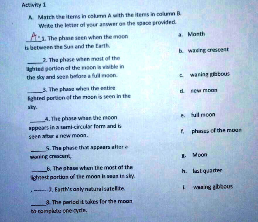 Activity 1
A. Match the items in column A with the items in column B.
Write the letter of your answer on the space provided.
A 1. The phase seen when the moon
is between the Sun and the Earth.
2. The phase when most of the
lighted portion of the moon is visible in
the sky and seen before a full moon.
3. The phase when the entire
lighted portion of the moon is seen in the
sky.
4. The phase when the moon
appears in a semi-circular form and is
seen after a new moon.
5. The phase that appears after a
waning crescent,
6. The phase when the most of the
lightest portion of the moon is seen in sky.
—7. Earth's only natural satellite.
8. The period it takes for the moon
to complete one cycle.
a. Month
b. waxing crescent
c. waning gibbous
d. new moon
e. full moon
f. phases of the moon
g. Moon
h. last quarter
i. waxing gibbous