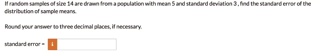 If random samples of size 14 are drawn from a population with mean 5 and standard deviation 3, find the standard error of the distribution of sample means.
Round your answer to three decimal places, if necessary.
standard error =