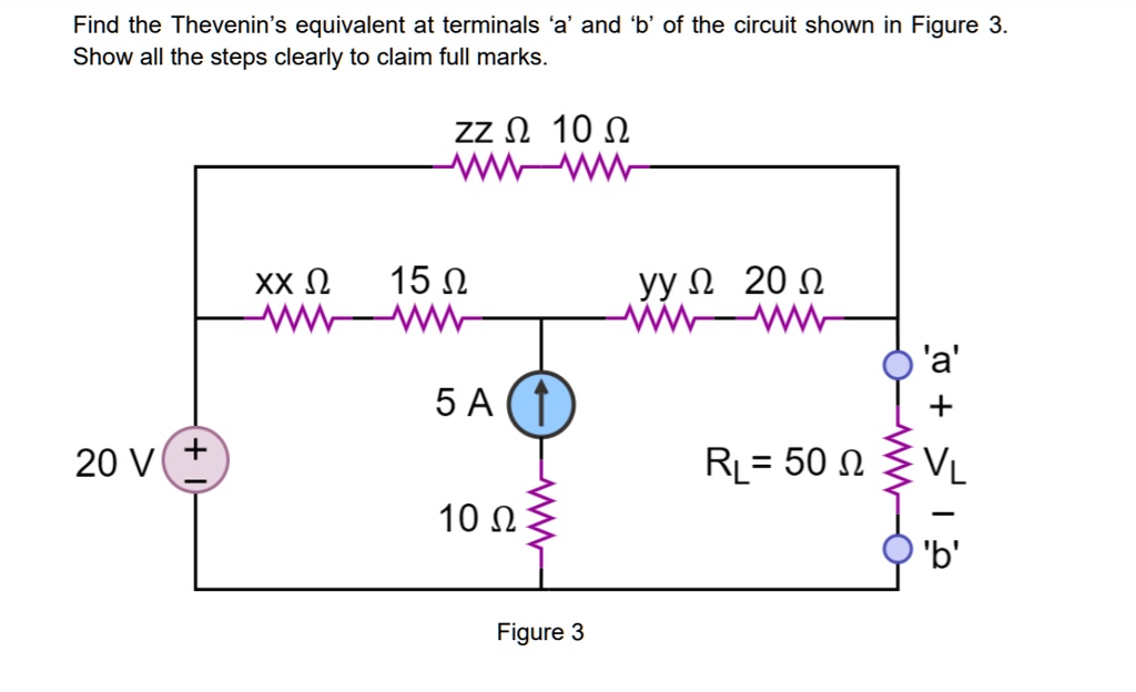 Find the Thevenin's equivalent at terminals 'a' and 'b' of the circuit shown in Figure 3.
Show all the steps clearly to claim full marks.
zz ? 10 ?
xx ? 15 ?
yy ? 20 ?
5 A
20 V
10 ?
RL = 50 ?
'a'
+
VL
-
'b'
Figure 3
