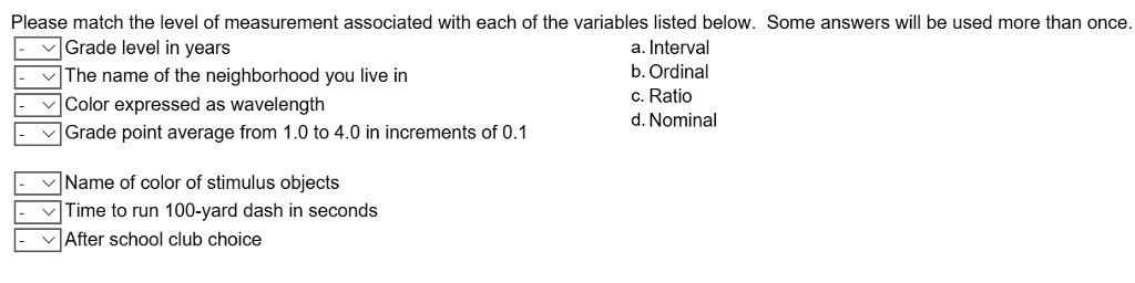 Please match the level of measurement associated with each of the variables listed below. Some answers will be used more than once.
Grade level in years
a. Interval
b. Ordinal
The name of the neighborhood you live in
c. Ratio
Color expressed as wavelength
d. Nominal
Grade point average from 1.0 to 4.0 in increments of 0.1
Name of color of stimulus objects
Time to run 100-yard dash in seconds
After school club choice