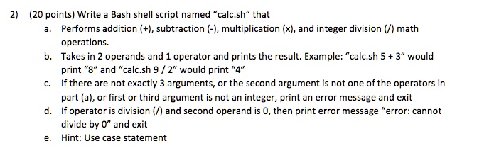 2) (20 points) Write a Bash shell script named "calc.sh" that
a. Performs addition (+), subtraction (-), multiplication (x), and integer division (/) math
operations.
b. Takes in 2 operands and 1 operator and prints the result. Example: "calc.sh 5 + 3" would
print "8" and "calc.sh 9 / 2" would print "4"
c. If there are not exactly 3 arguments, or the second argument is not one of the operators in
part (a), or first or third argument is not an integer, print an error message and exit
d. If operator is division (/) and second operand is 0, then print error message "error: cannot
divide by 0" and exit
e. Hint: Use case statement