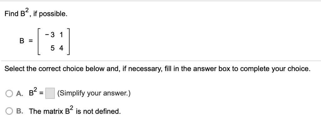 Find B^2, if possible.
B = [ -3 1; 5 4 ]
Select the correct choice below and, if necessary, fill in the answer box to complete your choice.
A. B^2 = (Simplify your answer.)
B. The matrix B^2 is not defined.