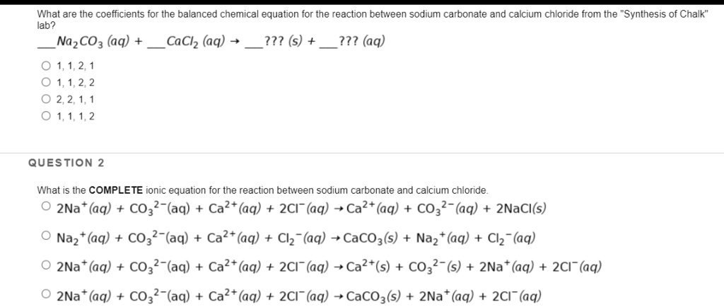 What are the coefficients for the balanced chemical equation for the reaction between sodium carbonate and calcium chloride from the "Synthesis of Chalk" lab?
 Na2CO3 (aq) +  CaCl2 (aq) ?  ??? (s) +  ??? (aq)
1, 1, 2, 1
1, 1, 2, 2
2, 2, 1, 1
1, 1, 1, 2

What is the COMPLETE ionic equation for the reaction between sodium carbonate and calcium chloride.
2Na+ (aq) + CO3^2- (aq) + Ca^2+ (aq) + 2Cl- (aq) ? Ca^2+ (aq) + CO3^2- (aq) + 2NaCl(s)
Na2+ (aq) + CO3^2- (aq) + Ca^2+ (aq) + Cl2- (aq) ? CaCO3 (s) + Na2+ (aq) + Cl2- (aq)
2Na+ (aq) + CO3^2- (aq) + Ca^2+ (aq) + 2Cl- (aq) ? Ca2+ (s) + CO3^2- (s) + 2Na+ (aq) + 2Cl- (aq)
2Na+ (aq) + CO3^2- (aq) + Ca^2+ (aq) + 2Cl- (aq) ? CaCO3 (s) + 2Na+ (aq) + 2Cl- (aq)