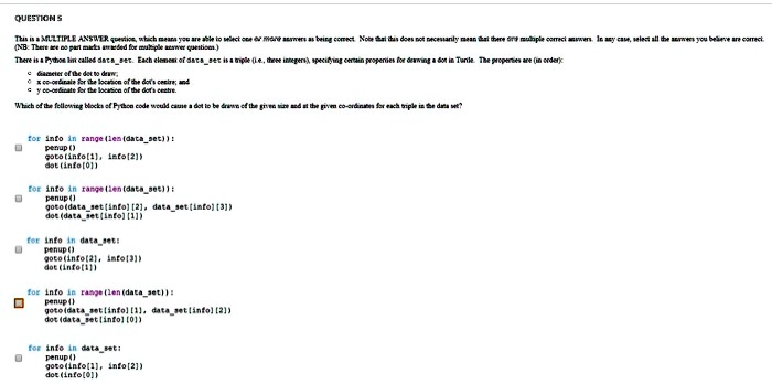QUESTION 5
This is a MULTIPLE ANSWER question, which means you are able to select one or more answers as being correct. Note that this does not necessarily mean that there are multiple correct answers. In any case, select all the answers you believe are correct.
(NB: There are no part marks awarded for multiple answer questions.)
There is a Python list called `dataset`. Each element of `dataset` is a triple (i.e., three integers), specifying certain properties for drawing a dot in Turtle. The properties are (in order):
• diameter of the dot to draw,
• x co-ordinate for the location of the dot's centre, and
• y co-ordinate for the location of the dot's centre.
Which of the following blocks of Python code would cause a dot to be drawn of the given size and at the given co-ordinates for each triple in the data set?
for info in range(len(dataset)):
    penup()
    goto(info[1], info[2])
    dot(info[0])
for info in range(len(dataset)):
    penup()
    goto(dataset[info][2], dataset[info][3])
    dot(dataset[info][1])
for info in dataset:
    penup()
    goto(info[2], info[3])
    dot(info[1])
for info in range(len(dataset)):
    penup()
    goto(dataset[info][1], dataset[info][2])
    dot(dataset[info][0])
for info in dataset:
    penup()
    goto(info[1], info[2])
    dot(info[0])