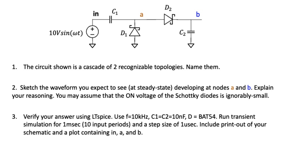 D2
in
C1
a
b
10Vsin(wt)
D1
C2
?
1. The circuit shown is a cascade of 2 recognizable topologies. Name them.
2. Sketch the waveform you expect to see (at steady-state) developing at nodes a and b. Explain
your reasoning. You may assume that the ON voltage of the Schottky diodes is ignorably-small.
3. Verify your answer using LTspice. Use f=10kHz, C1=C2=10nF, D = BAT54. Run transient
simulation for 1msec (10 input periods) and a step size of 1usec. Include print-out of your
schematic and a plot containing in, a, and b.