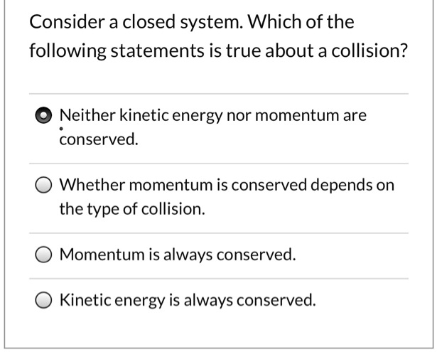Consider a closed system. Which of the following statements is true about a collision?
Neither kinetic energy nor momentum are conserved.
Whether momentum is conserved depends on the type of collision.
Momentum is always conserved.
Kinetic energy is always conserved.
