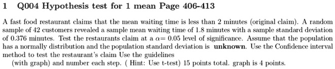 Q004 Hypothesis test for 1 mean
A fast food restaurant claims that the mean waiting time is less than 2 minutes (original claim). A random sample of 42 customers revealed a sample mean waiting time of 1.8 minutes with a sample standard deviation of 0.376 minutes. Test the restaurants claim at a alpha= 0.05 level of significance. Assume that the population has a normally distribution and the population standard deviation is unknown. Use the Confidence interval method to test the restaurant's claim Use the guidelines (with graph) and number each step. ( Hint: Use t-test) 15 points total. graph is 4 points.