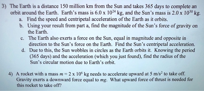 3) The Earth is a distance 150 million km from the Sun and takes 365 days to complete an orbit around the Earth. Earth's mass is 6.0 x 10^24 kg, and the Sun's mass is 2.0 x 10^30 kg. a. Find the speed and centripetal acceleration of the Earth as it orbits. b. Using your result from part a, find the magnitude of the Sun's force of gravity on the Earth. c. The Earth also exerts a force on the Sun, equal in magnitude and opposite in direction to the Sun's force on the Earth. Find the Sun's centripetal acceleration. d. Due to this, the Sun wobbles in circles as the Earth orbits it. Knowing the period (365 days) and the acceleration (which you just found), find the radius of the Sun's circular motion due to Earth's orbit. 4) A rocket with a mass m = 2 x 10^6 kg needs to accelerate upward at 5 m/s^2 to take off. Gravity exerts a downward force equal to mg. What upward force of thrust is needed for this rocket to take off?