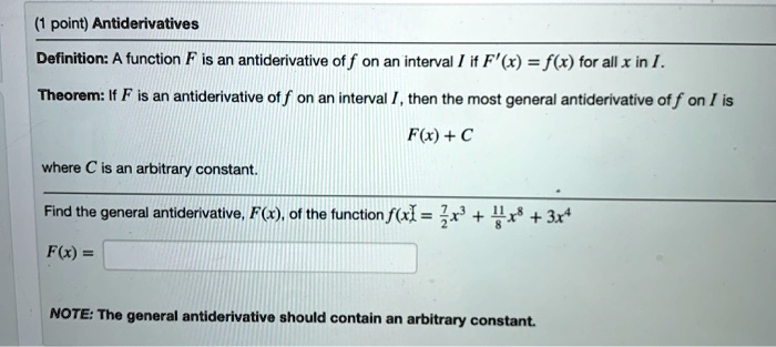 Antiderivatives
Definition: A function F is an antiderivative of f on an interval I if F'(x) = f(x) for all x in I.
Theorem: If F is an antiderivative of f on an interval I, then the most general antiderivative of f on I is
F(x) + C
where C is an arbitrary constant.
Find the general antiderivative, F(x), of the function f(x) = 7/2 x^3 + 11/8 x^8 + 3x^4
F(x) =
NOTE: The general antiderivative should contain an arbitrary constant.