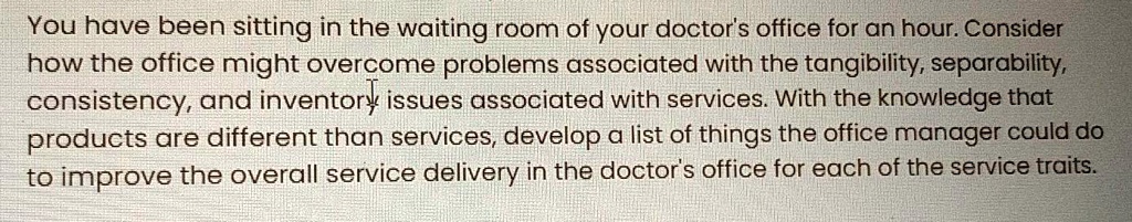 You have been sitting in the waiting room of your doctor's office for an hour. Consider how the office might overcome problems associated with the tangibility, separability, consistency, and inventory issues associated with services. With the knowledge that products are different than services, develop a list of things the office manager could do to improve the overall service delivery in the doctor's office for each of the service traits.