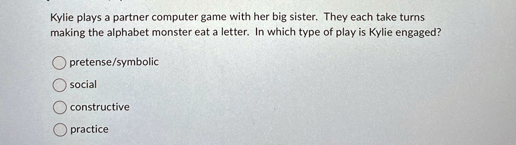 Kylie plays a partner computer game with her big sister. They each take turns
making the alphabet monster eat a letter. In which type of play is Kylie engaged?
pretense/symbolic
social
constructive
practice