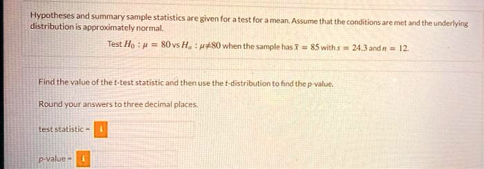 Hypotheses and summary sample statistics are given for a test for a mean. Assume that the conditions are met and the underlying distribution is approximately normal.

Test H0 : ? = 80 vs Ha : ? ? 80 when the sample has x? = 85 with s = 24.3 and n = 12.

Find the value of the t-test statistic and then use the t-distribution to find the p-value.

Round your answers to three decimal places.

test statistic =

p-value =