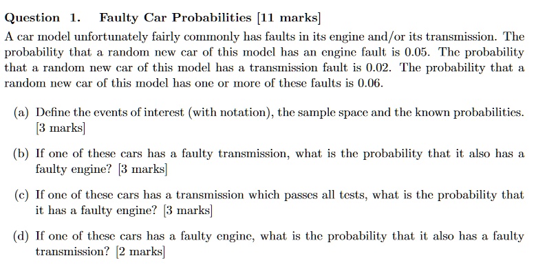 Question 1. Faulty Car Probabilities [11 marks]
A car model unfortunately fairly commonly has faults in its engine and/or its transmission. The probability that a random new car of this model has an engine fault is 0.05. The probability that a random new car of this model has a transmission fault is 0.02. The probability that a random new car of this model has one or more of these faults is 0.06.

(a) Define the events of interest (with notation), the sample space and the known probabilities. [3 marks]

(b) If one of these cars has a faulty transmission, what is the probability that it also has a faulty engine? [3 marks]

(c) If one of these cars has a transmission which passes all tests, what is the probability that it has a faulty engine? [3 marks]

(d) If one of these cars has a faulty engine, what is the probability that it also has a faulty transmission? [2 marks]
