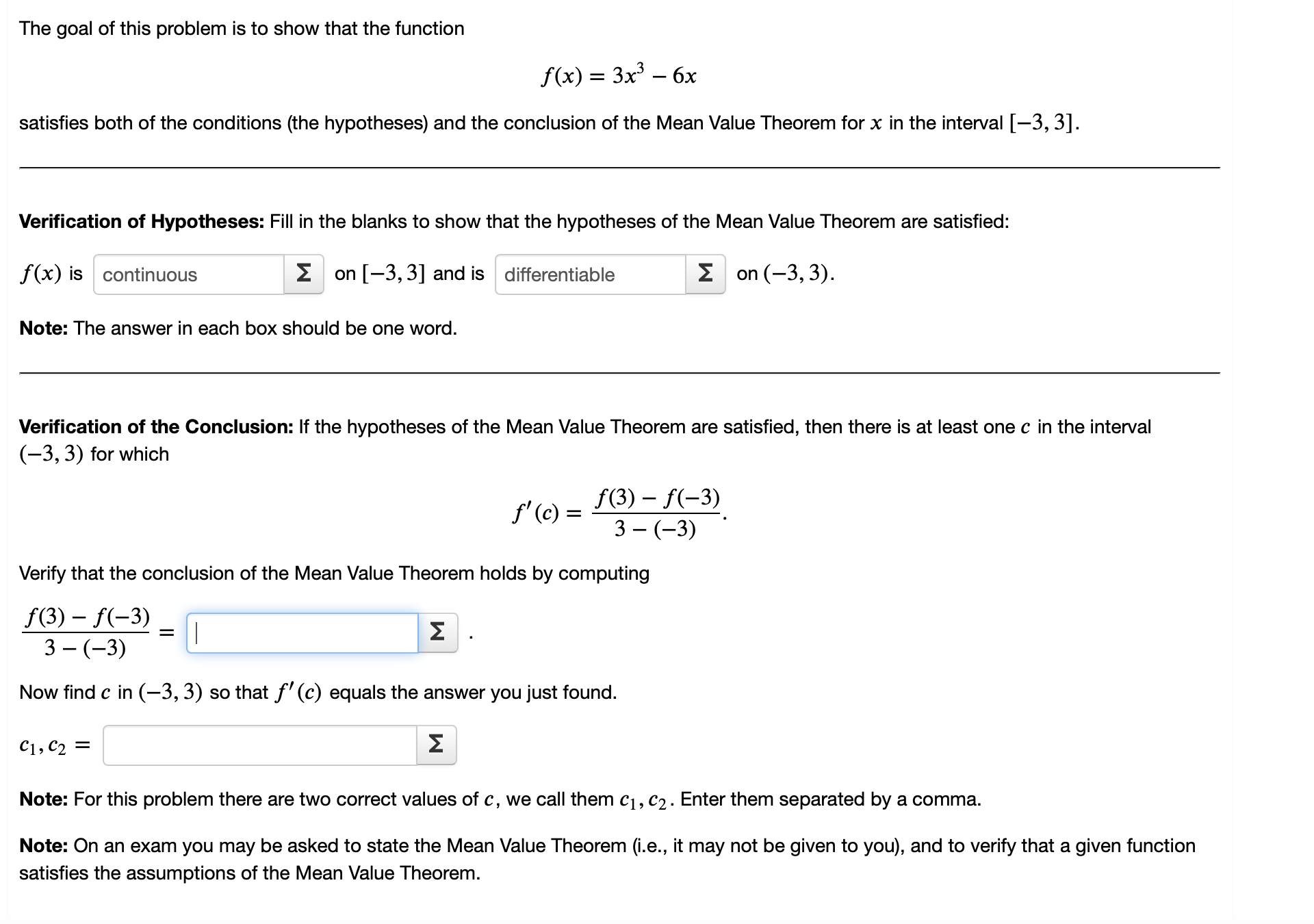 The goal of this problem is to show that the function

f(x) = 3x³ - 6x

satisfies both of the conditions (the hypotheses) and the conclusion of the Mean Value Theorem for x in the interval [-3, 3].

Verification of Hypotheses: Fill in the blanks to show that the hypotheses of the Mean Value Theorem are satisfied:

f(x) is continuous on [-3, 3] and is differentiable on (-3, 3).

Note: The answer in each box should be one word.

Verification of the Conclusion: If the hypotheses of the Mean Value Theorem are satisfied, then there is at least one c in the interval (-3, 3) for which

f'(c) = (f(3) - f(-3)) / (3 - (-3)).

Verify that the conclusion of the Mean Value Theorem holds by computing

(f(3) - f(-3)) / (3 - (-3)) = 

Now find c in (-3, 3) so that f'(c) equals the answer you just found.

c1, c2 = 

Note: For this problem there are two correct values of c, we call them c1, c2. Enter them separated by a comma.

Note: On an exam you may be asked to state the Mean Value Theorem (i.e., it may not be given to you), and to verify that a given function satisfies the assumptions of the Mean Value Theorem.