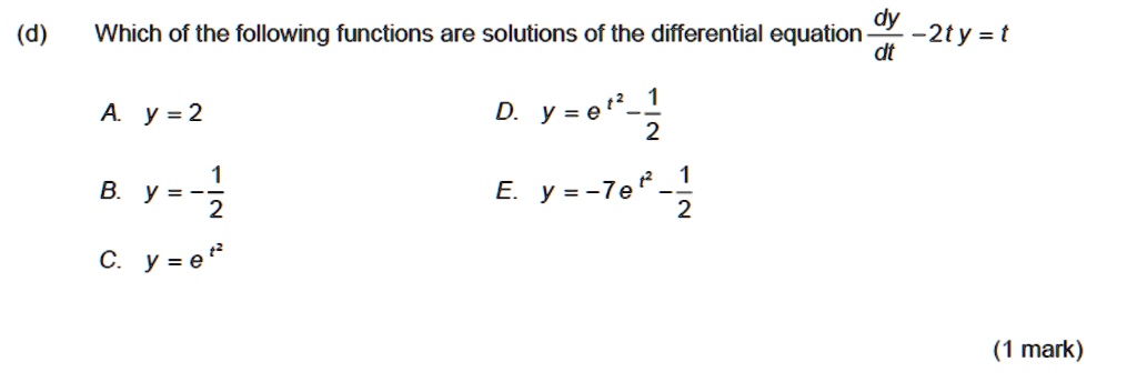 Which of the following functions are solutions of the differential equation dy/dt - 2t y = t

A. y = 2
D. y = e^(t^2) - 1/2

B. y = - 1/2
E. y = -7 e^(t^2) - 1/2

C. y = e^(t^2)
