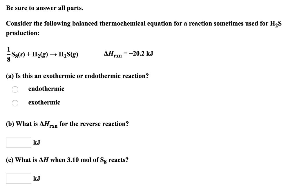 Be sure to answer all parts.

Consider the following balanced thermochemical equation for a reaction sometimes used for H2S production:

1/8 S8(s) + H2(g) -> H2S(g)  ?Hrxn = -20.2 kJ

(a) Is this an exothermic or endothermic reaction?

endothermic
exothermic

(b) What is ?Hrxn for the reverse reaction?

kJ

(c) What is ?H when 3.10 mol of S8 reacts?

kJ