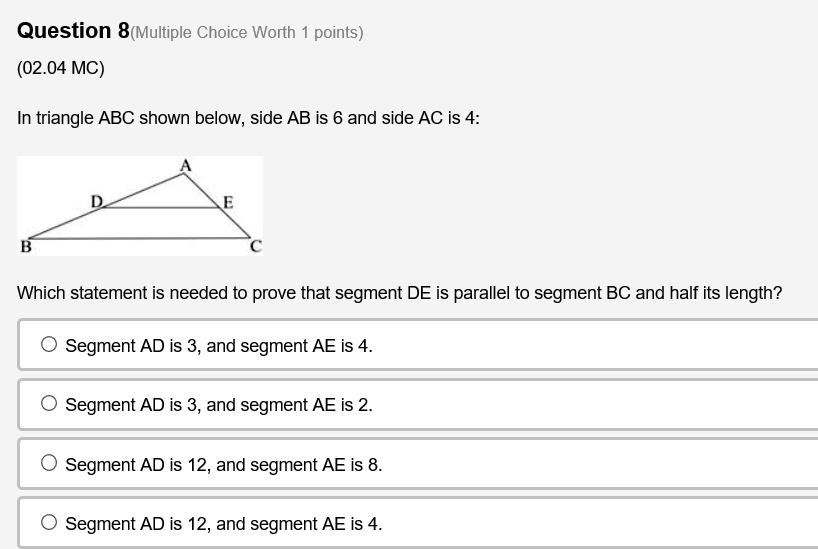 Question 8
(02.04 MC)
In triangle ABC shown below, side AB is 6 and side AC is 4:
Which statement is needed to prove that segment DE is parallel to segment BC and half its length?
Segment AD is 3, and segment AE is 4.
Segment AD is 3, and segment AE is 2.
Segment AD is 12, and segment AE is 8.
Segment AD is 12, and segment AE is 4.