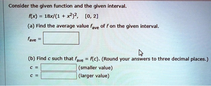 Consider the given function and the given interval.
f(x) = 18x/(1 + x^2)^2, [0, 2]
(a) Find the average value fave of f on the given interval.
fave =
(b) Find c such that fave = f(c). (Round your answers to three decimal places.)
c = (smaller value)
c = (larger value)