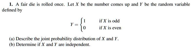 1. A fair die is rolled once. Let X be the number comes up and Y be the random variable defined by

Y = 
1 if X is odd
0 if X is even

(a) Describe the joint probability distribution of X and Y.
(b) Determine if X and Y are independent.