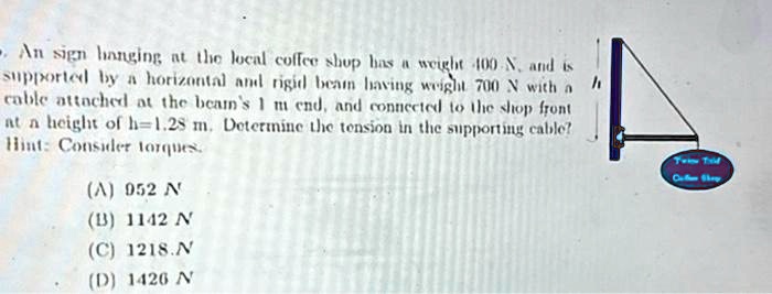 An sign hanging at the local coffee shop has a weight 100 N, and is supported by a horizontal and rigid beam having weight 700 N with a cable attached at the beam's 1 m end, and connected to the shop front at a height of h=1.28 m. Determine the tension in the supporting cable?
Hint: Consider torques.
(A) 952 N
(B) 1142 N
(C) 1218.N
(D) 1426 N