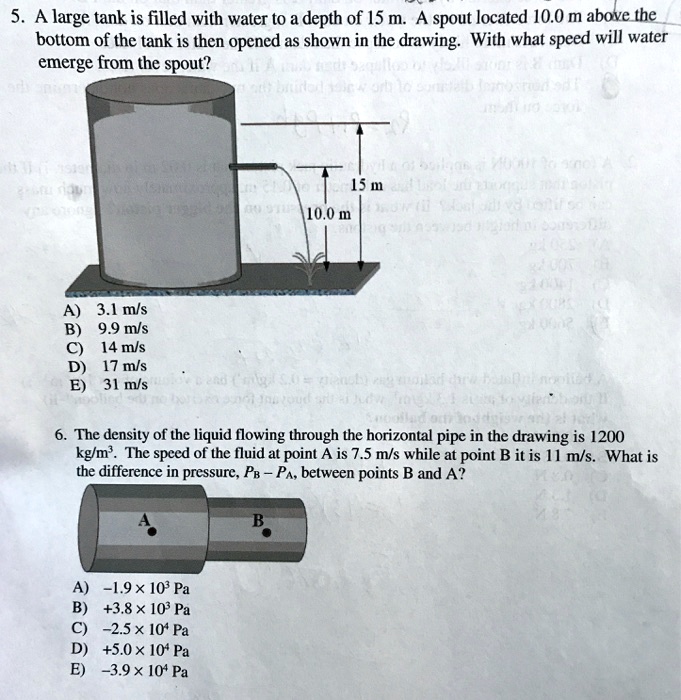 5. A large tank is filled with water to a depth of 15 m. A spout located 10.0 m above the bottom of the tank is then opened as shown in the drawing. With what speed will water emerge from the spout?

15 m
10.0 m

A) 3.1 m/s
B) 9.9 m/s
C) 14 m/s
D) 17 m/s
E) 31 m/s

6. The density of the liquid flowing through the horizontal pipe in the drawing is 1200 kg/m³. The speed of the fluid at point A is 7.5 m/s while at point B it is 11 m/s. What is the difference in pressure, PB - PA, between points B and A?

A
B

A) -1.9 × 10³ Pa
B) +3.8 × 10³ Pa
C) -2.5 × 10? Pa
D) +5.0 × 10? Pa
E) -3.9 × 10? Pa