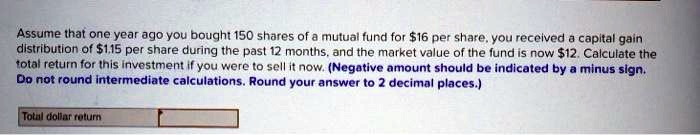 Assume that one year ago you bought 150 shares of a mutual fund for 16 per share, you received a capital gain distribution of1.15 per share during the past 12 months, and the market value of the fund is now 12. Calculate the total return for this investment if you were to sell it now. (Negative amount should be indicated by a minus sign. Do not round intermediate calculations. Round your answer to 2 decimal places.) Total dollar return