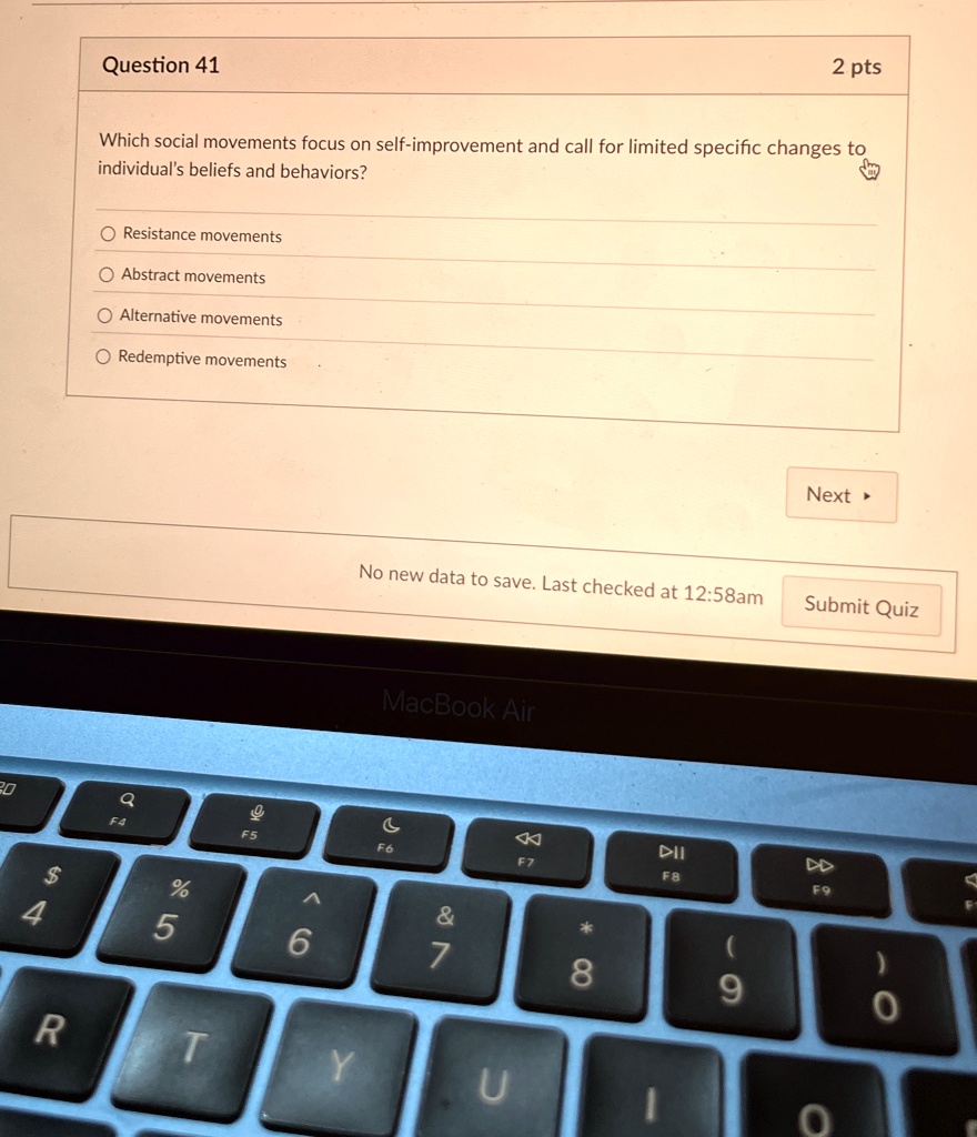 Question 41
2 pts
Which social movements focus on self-improvement and call for limited specific changes to
individual's beliefs and behaviors?
Resistance movements
Abstract movements
Alternative movements
Redemptive movements
Next ?
No new data to save. Last checked at 12:58am
Submit Quiz