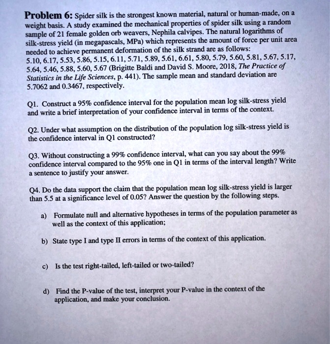 Problem 6: Spider silk is the strongest known material, natural or human-made, on a weight basis. A study examined the mechanical properties of spider silk using a random sample of 21 female golden orb weavers, Nephila calvipes. The natural logarithms of silk-stress yield (in megapascals, MPa) which represents the amount of force per unit area needed to achieve permanent deformation of the silk strand are as follows: 5.10, 6.17, 5.53, 5.86, 5.15, 6.11, 5.71, 5.89, 5.61, 6.61, 5.80, 5.79, 5.60, 5.81, 5.67, 5.17, 5.64, 5.46, 5.88, 5.60, 5.67 (Brigitte Baldi and David S. Moore, 2018, The Practice of Statistics in the Life Sciences, p. 441). The sample mean and standard deviation are 5.7062 and 0.3467, respectively.

Q1. Construct a 95% confidence interval for the population mean log silk-stress yield and write a brief interpretation of your confidence interval in terms of the context.

Q2. Under what assumption on the distribution of the population log silk-stress yield is the confidence interval in Q1 constructed?

Q3. Without constructing a 99% confidence interval, what can you say about the 99% confidence interval compared to the 95% one in Q1 in terms of the interval length? Write a sentence to justify your answer.

Q4. Do the data support the claim that the population mean log silk-stress yield is larger than 5.5 at a significance level of 0.05? Answer the question by the following steps.

a) Formulate null and alternative hypotheses in terms of the population parameter as well as the context of this application;

b) State type I and type II errors in terms of the context of this application.

c) Is the test right-tailed, left-tailed or two-tailed?

d) Find the P-value of the test, interpret your P-value in the context of the application, and make your conclusion.