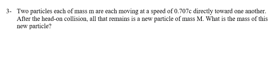 Two particles each of mass m are each moving at a speed of 0.707c directly toward one another. After the head-on collision, all that remains is a new particle of mass M. What is the mass of this new particle?