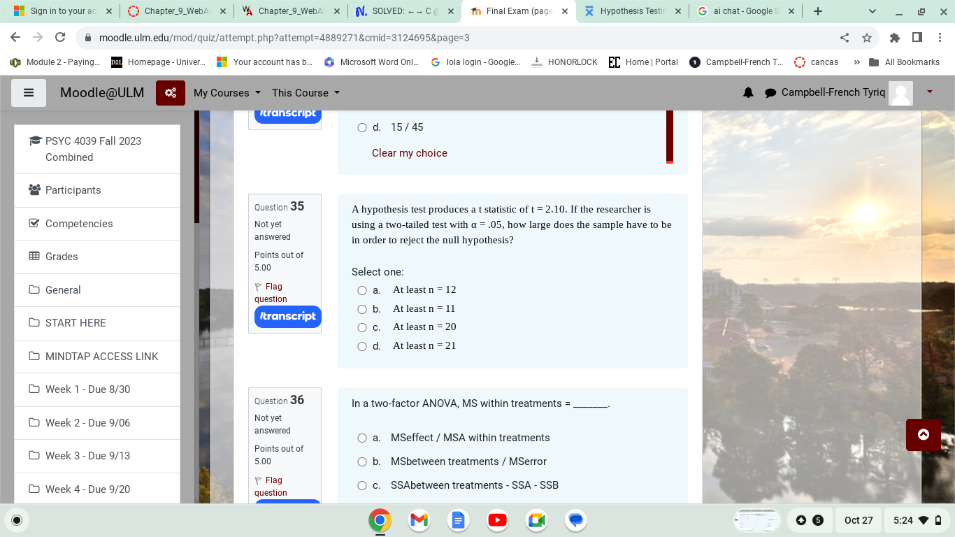 Question 35
Not yet answered
Points out of 5.00
A hypothesis test produces a t statistic of t = 2.10. If the researcher is using a two-tailed test with ? = .05, how large does the sample have to be in order to reject the null hypothesis?
Select one:
a. At least n = 12
b. At least n = 11
c. At least n = 20
d. At least n = 21

Question 36
Not yet answered
Points out of 5.00
In a two-factor ANOVA, MS within treatments = .
a. MSeffect / MSA within treatments
b. MSbetween treatments / MSerror
c. SSAbetween treatments - SSA - SSB