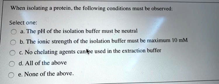 When isolating a protein, the following conditions must be observed:
Select one:
a. The pH of the isolation buffer must be neutral
b. The ionic strength of the isolation buffer must be maximum 10 mM
c. No chelating agents can be used in the extraction buffer
d. All of the above
e. None of the above.
