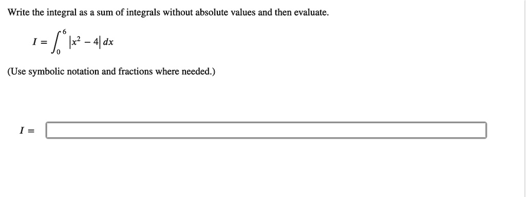 Write the integral as a sum of integrals without absolute values and then evaluate.

I = ??? |x² - 4| dx

(Use symbolic notation and fractions where needed.)

I =
