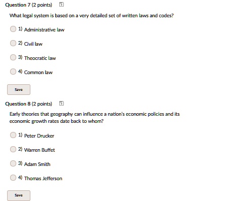 Question 7 (2 points)
What legal system is based on a very detailed set of written laws and codes?
1) Administrative law
2) Civil law
3) Theocratic law
4) Common law
Save
Question 8 (2 points)
Early theories that geography can influence a nation's economic policies and its
economic growth rates date back to whom?
1) Peter Drucker
2) Warren Buffet
3) Adam Smith
4) Thomas Jefferson
Save