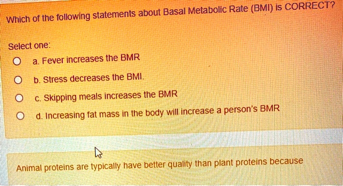 Which of the following statements about Basal Metabolic Rate (BMI) is CORRECT?

Select one:
a. Fever increases the BMR
b. Stress decreases the BMI.
c. Skipping meals increases the BMR
d. Increasing fat mass in the body will increase a person's BMR

Animal proteins are typically have better quality than plant proteins because
