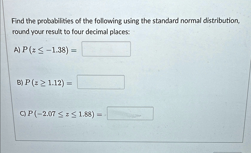 Find the probabilities of the following using the standard normal distribution,
round your result to four decimal places:
A) P (z ? -1.38) =
B) P (z ? 1.12) =
C) P(-2.07 ? z ? 1.88) =