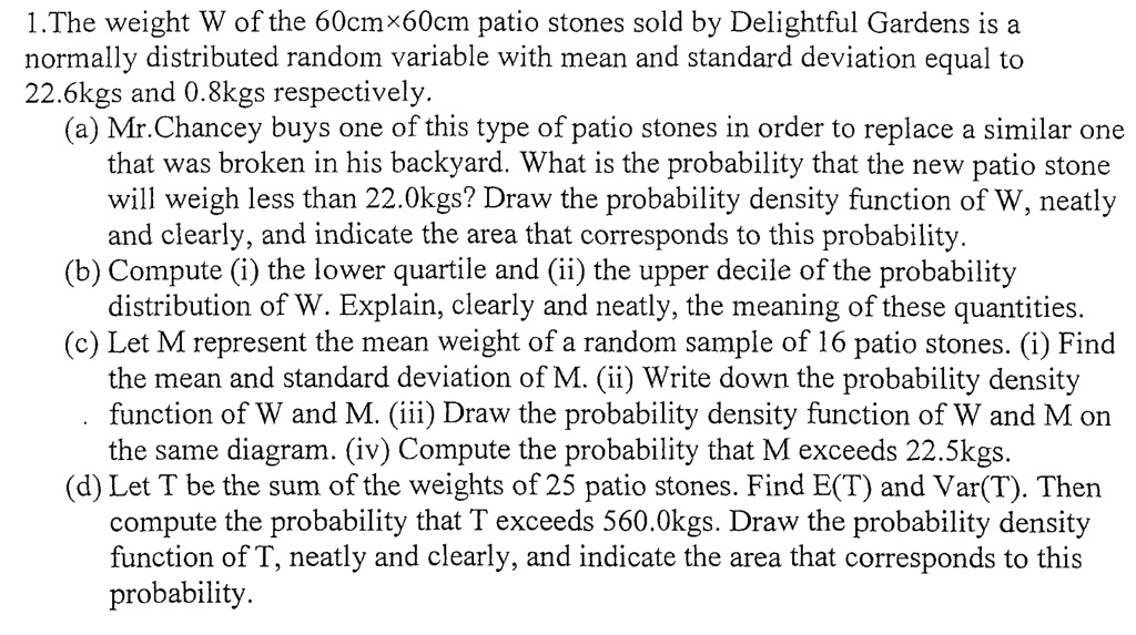 1.The weight W of the 60cm×60cm patio stones sold by Delightful Gardens is a normally distributed random variable with mean and standard deviation equal to 22.6kgs and 0.8kgs respectively.
(a) Mr.Chancey buys one of this type of patio stones in order to replace a similar one that was broken in his backyard. What is the probability that the new patio stone will weigh less than 22.0kgs? Draw the probability density function of W, neatly and clearly, and indicate the area that corresponds to this probability.
(b) Compute (i) the lower quartile and (ii) the upper decile of the probability distribution of W. Explain, clearly and neatly, the meaning of these quantities.
(c) Let M represent the mean weight of a random sample of 16 patio stones. (i) Find the mean and standard deviation of M. (ii) Write down the probability density function of W and M. (iii) Draw the probability density function of W and M on the same diagram. (iv) Compute the probability that M exceeds 22.5kgs.
(d) Let T be the sum of the weights of 25 patio stones. Find E(T) and Var(T). Then compute the probability that T exceeds 560.0kgs. Draw the probability density function of T, neatly and clearly, and indicate the area that corresponds to this probability.