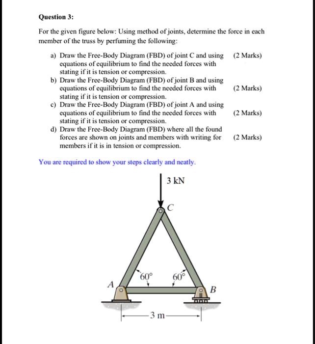 Question 3:

For the given figure below: Using method of joints, determine the force in each member of the truss by performing the following:

a) Draw the Free-Body Diagram (FBD) of joint C and using equations of equilibrium to find the needed forces with stating if it is tension or compression. (2 Marks)
b) Draw the Free-Body Diagram (FBD) of joint B and using equations of equilibrium to find the needed forces with stating if it is tension or compression. (2 Marks)
c) Draw the Free-Body Diagram (FBD) of joint A and using equations of equilibrium to find the needed forces with stating if it is tension or compression. (2 Marks)
d) Draw the Free-Body Diagram (FBD) where all the found forces are shown on joints and members with writing for members if it is in tension or compression. (2 Marks)

You are required to show your steps clearly and neatly.

3 kN
C
60° 60°
A B
3 m