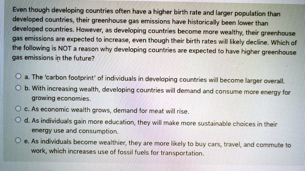 Even though developing countries often have a higher birth rate and larger population than developed countries, their greenhouse gas emissions have historically been lower than developed countries. However, as developing countries become more wealthy, their greenhouse gas emissions are expected to increase, even though their birth rates will likely decline. Which of the following is NOT a reason why developing countries are expected to have higher greenhouse gas emissions in the future?
a. The 'carbon footprint' of individuals in developing countries will become larger overall.
b. With increasing wealth, developing countries will demand and consume more energy for growing economies.
c. As economic wealth grows, demand for meat will rise.
d. As individuals gain more education, they will make more sustainable choices in their energy use and consumption.
e. As individuals become wealthier, they are more likely to buy cars, travel, and commute to work, which increases use of fossil fuels for transportation.