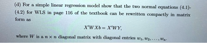 (d) For a simple linear regression model show that the two normal equations (4.1)-(4.2) for WLS in page 116 of the textbook can be rewritten compactly in matrix form as

X'WXb = X'WY,

where W is a n x n diagonal matrix with diagonal entries w1, w2, ..., wn.