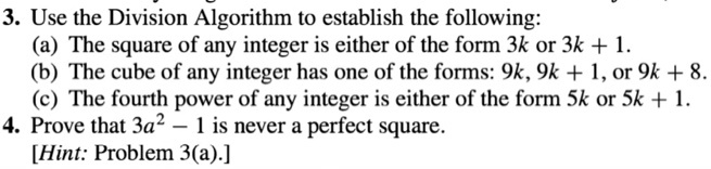 3. Use the Division Algorithm to establish the following:
(a) The square of any integer is either of the form 3k or 3k + 1.
(b) The cube of any integer has one of the forms: 9k, 9k + 1, or 9k + 8.
(c) The fourth power of any integer is either of the form 5k or 5k + 1.
4. Prove that 3a^2 - 1 is never a perfect square.
[Hint: Problem 3(a).]