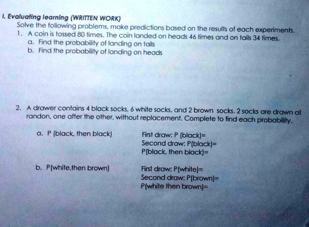 I. Evaluating learning (WRITTEN WORK)
Solve the following problems, make predictions based on the results of each experiments.
1. A coin is tossed 80 times. The coin landed on heads 46 times and on tails 34 times.
a. Find the probability of landing on tails
b. Find the probability of landing on heads

2. A drawer contains 4 black socks, 6 white socks, and 2 brown socks. 2 socks are drawn at
randon, one after the other, without replacement. Complete to find each probability.
a. P (black, then black)
First draw: P (black)=
Second draw: P(black)=
P(black, then black)=

b. P(white,then brown)
First draw: P(white)=
Second draw: P(brown)=
P(white then brown)=